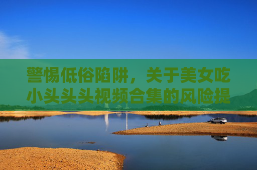 警惕低俗陷阱，关于美女吃小头头头视频合集的风险提示，警惕低俗视频合集风险提示