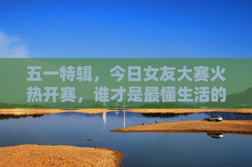 五一特辑，今日女友大赛火热开赛，谁才是最懂生活的人间理想？五一特辑｜今日女友大赛，谁是最懂生活的人间理想？