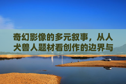 奇幻影像的多元叙事，从人犬兽人题材看创作的边界与温度，人犬兽人题材，奇幻影像叙事的边界与温度