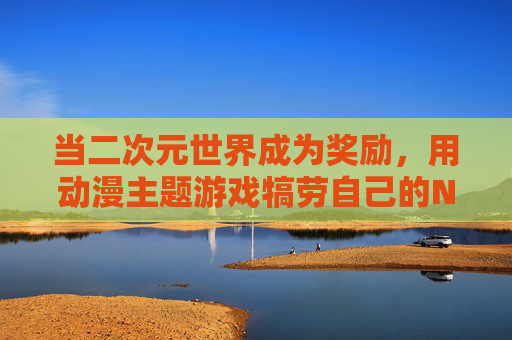当二次元世界成为奖励，用动漫主题游戏犒劳自己的N种方式，二次元奖励，动漫游戏犒劳自己的N种方式
