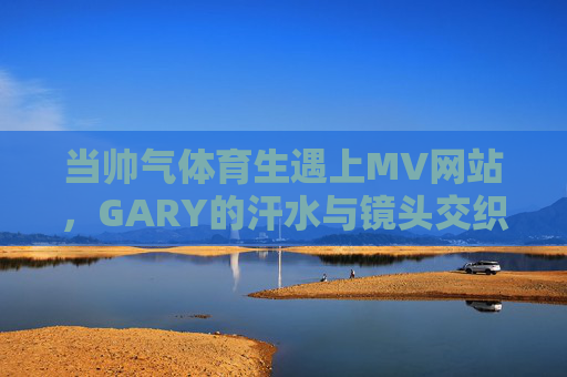 当帅气体育生遇上MV网站，GARY的汗水与镜头交织的青春叙事，GARY，汗水与镜头交织的青春叙事