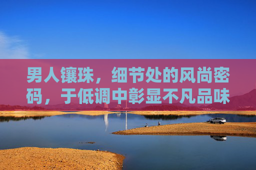 男人镶珠，细节处的风尚密码，于低调中彰显不凡品味，男人镶珠，细节里的低调品味密码