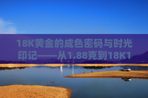 18K黄金的成色密码与时光印记——从1.88克到18K1的匠心之旅