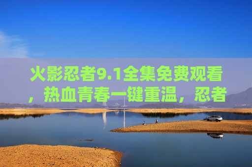火影忍者9.1全集免费观看，热血青春一键重温，忍者世界再启征程！火影忍者9.1全集免费观看，热血青春重温，忍者世界再启征程
