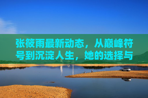 张筱雨最新动态，从巅峰符号到沉淀人生，她的选择与启示，巅峰符号到沉淀人生，张筱雨的选择与启示