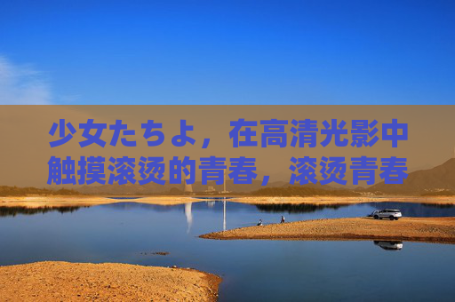 少女たちよ，在高清光影中触摸滚烫的青春，滚烫青春，少女的光影触摸
