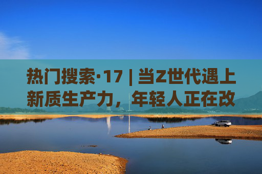 热门搜索·17 | 当Z世代遇上新质生产力，年轻人正在改写什么样的未来？Z世代遇上新质生产力，年轻人改写未来