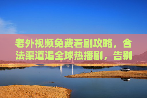 老外视频免费看剧攻略，合法渠道追全球热播剧，告别付费烦恼，合法免费看全球热播剧攻略