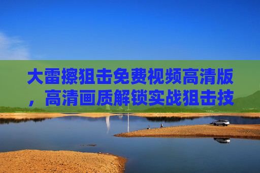 大雷擦狙击免费视频高清版，高清画质解锁实战狙击技巧，零门槛观看学习，大雷擦狙击免费高清视频，零门槛学实战技巧