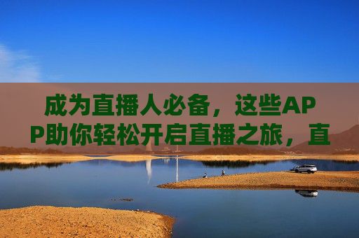 成为直播人必备，这些APP助你轻松开启直播之旅，直播必备APP，轻松开启你的直播之旅