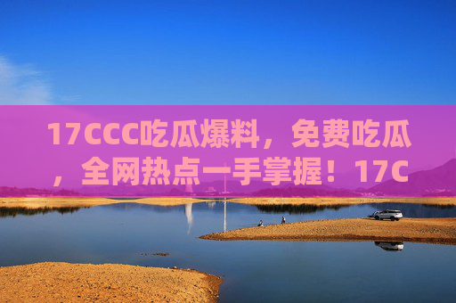17CCC吃瓜爆料，免费吃瓜，全网热点一手掌握！17CCC吃瓜爆料，免费掌握全网热点