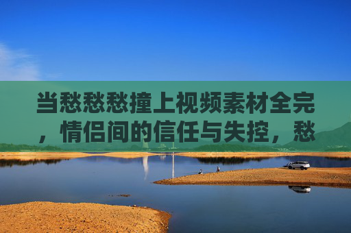 当愁愁愁撞上视频素材全完，情侣间的信任与失控，愁绪撞视频素材崩坏，情侣信任的失控瞬间
