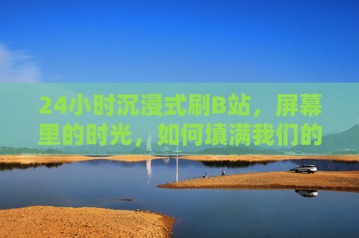 24小时沉浸式刷B站，屏幕里的时光，如何填满我们的生活？24小时沉浸式刷B站，屏幕时光如何填满生活？