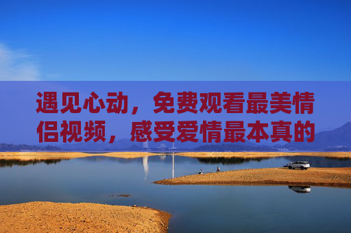 遇见心动，免费观看最美情侣视频，感受爱情最本真的模样，免费观看最美情侣视频，遇见心动，感受爱情本真