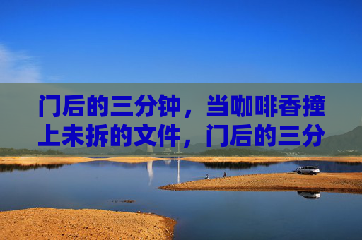 门后的三分钟，当咖啡香撞上未拆的文件，门后的三分钟，咖啡香撞上未拆的文件