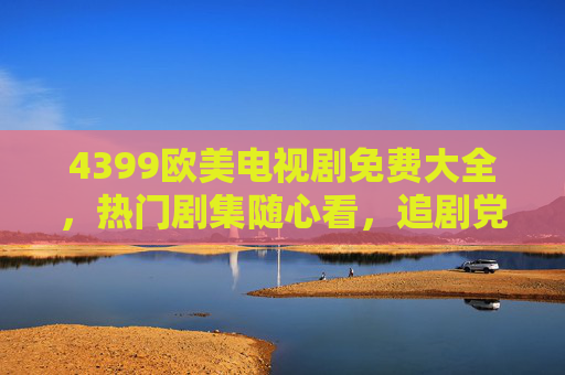 4399欧美电视剧免费大全，热门剧集随心看，追剧党福音来袭！4399欧美电视剧免费大全，热门随心看，追剧党福音