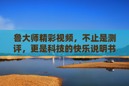 鲁大师精彩视频，不止是测评，更是科技的快乐说明书，鲁大师，科技的快乐说明书