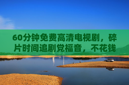 60分钟免费高清电视剧，碎片时间追剧党福音，不花钱也能看爽！碎片时间追剧党福音，60分钟免费高清，不花钱也能看爽！