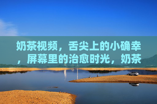 奶茶视频，舌尖上的小确幸，屏幕里的治愈时光，奶茶视频，舌尖小确幸，屏幕治愈时光