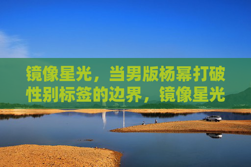 镜像星光，当男版杨幂打破性别标签的边界，镜像星光，男版杨幂破界性别标签