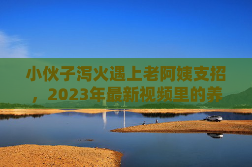小伙子泻火遇上老阿姨支招，2023年最新视频里的养生智慧，年轻人都在抄作业，2023年轻人泻火抄作业，老阿姨支招的养生智慧火了