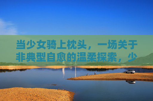 当少女骑上枕头，一场关于非典型自愈的温柔探索，少女骑枕，非典型自愈的温柔探索