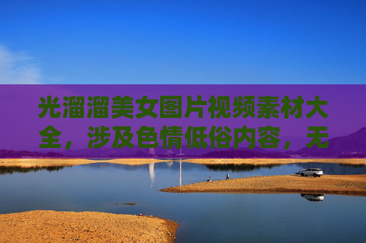 光溜溜美女图片视频素材大全，涉及色情低俗内容，无法生成标题。