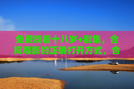 免费观看十八岁+剧集，合规观影的正确打开方式，合规免费观看十八岁+剧集的正确打开方式