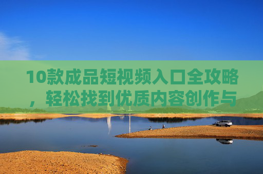 10款成品短视频入口全攻略，轻松找到优质内容创作与观看平台，10款成品短视频入口全攻略，轻松找到创作与观看优质平台