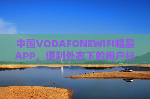 中国VODAFONEWIFI粗暴APP，便利外衣下的用户权益之困，中国VODAFONEWIFI APP，便利外衣下的用户权益之困