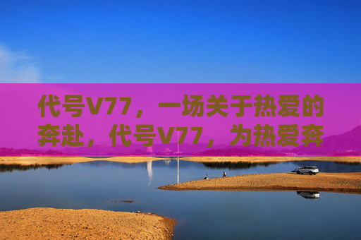 代号V77，一场关于热爱的奔赴，代号V77，为热爱奔赴