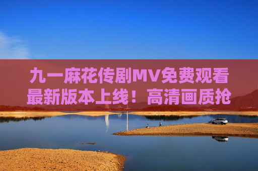 九一麻花传剧MV免费观看最新版本上线！高清画质抢先看，剧情亮点抢先解锁，九一麻花传剧MV最新版本上线，免费观看高清画质 剧情亮点抢先解锁