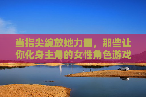 当指尖绽放她力量，那些让你化身主角的女性角色游戏，指尖绽放她力量，女性主角的游戏化身