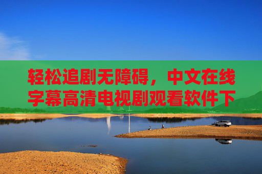 轻松追剧无障碍，中文在线字幕高清电视剧观看软件下载全攻略，轻松无障碍追剧，中文高清字幕软件下载全攻略