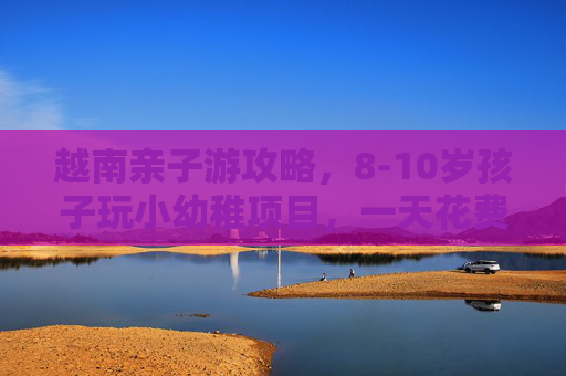 越南亲子游攻略，8-10岁孩子玩小幼稚项目，一天花费多少？越南亲子游攻略，8-10岁孩子玩小幼稚项目一天花费多少？