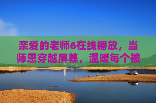 亲爱的老师6在线播放，当师恩穿越屏幕，温暖每个被时光收藏的青春，师恩越屏，温暖青春