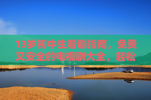 13岁初中生看剧指南，免费又安全的电视剧大全，轻松找到好剧！13岁初中生免费安全好剧指南大全