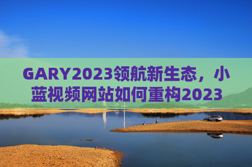 GARY2023领航新生态，小蓝视频网站如何重构2023年内容消费体验？GARY2023领航新生态，小蓝视频重构2023内容消费体验