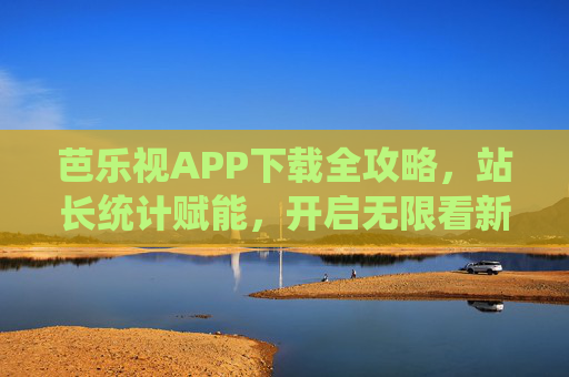 芭乐视APP下载全攻略，站长统计赋能，开启无限看新体验，芭乐视APP下载全攻略，站长统计赋能开启无限看新体验