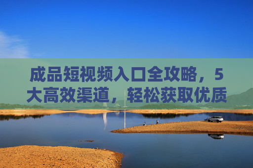 成品短视频入口全攻略，5大高效渠道，轻松获取优质内容，成品短视频入口全攻略，5大高效渠道，轻松获取优质内容
