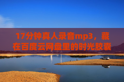17分钟真人录音mp3，藏在百度云网盘里的时光胶囊，百度云时光胶囊，17分钟真人录音珍藏