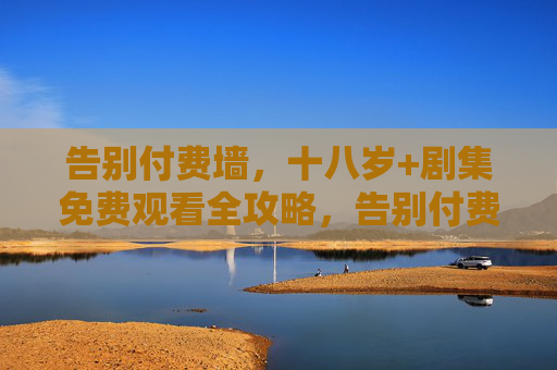 告别付费墙，十八岁+剧集免费观看全攻略，告别付费墙，十八岁+剧集免费观看全攻略