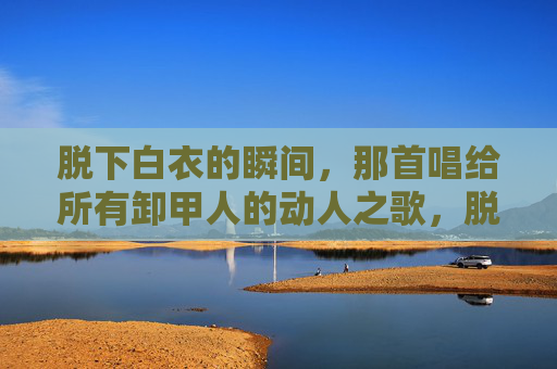 脱下白衣的瞬间，那首唱给所有卸甲人的动人之歌，脱下白衣的瞬间，一首唱给所有卸甲人的动人之歌