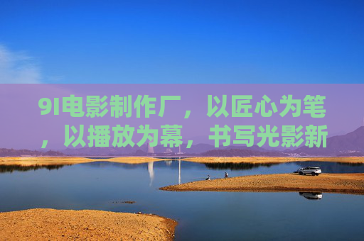 9I电影制作厂，以匠心为笔，以播放为幕，书写光影新篇，匠心光影，9I新篇