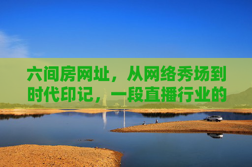 六间房网址，从网络秀场到时代印记，一段直播行业的早期记忆，六间房，网络秀场与直播行业的时代印记
