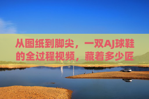 从图纸到脚尖，一双AJ球鞋的全过程视频，藏着多少匠心与热爱？从图纸到脚尖，一双AJ球鞋的匠心与热爱