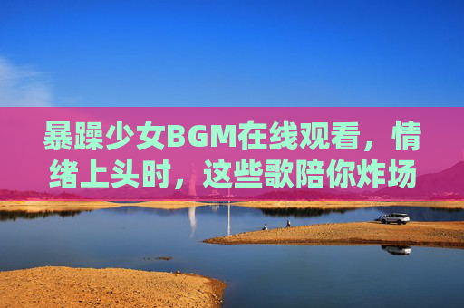 暴躁少女BGM在线观看，情绪上头时，这些歌陪你炸场，暴躁少女BGM在线观看，情绪上头炸场必备