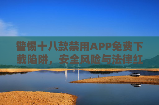 警惕十八款禁用APP免费下载陷阱，安全风险与法律红线莫触碰，警惕十八款禁用APP免费下载陷阱，安全风险与法律红线