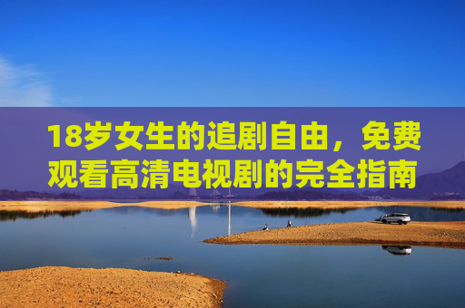 18岁女生的追剧自由，免费观看高清电视剧的完全指南，18岁女生追剧自由，免费高清电视剧观看完全指南