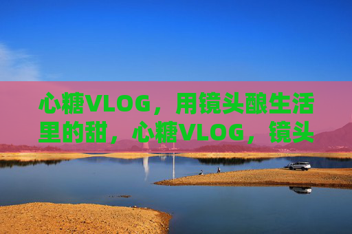 心糖VLOG，用镜头酿生活里的甜，心糖VLOG，镜头酿生活甜